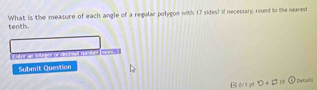 What is the measure of each angle of a regular polygon with 17 sides? If necessary, round to the nearest 
tenth. 
Enter an integer on decimal number more s 
Submit Question 
0/1 pt つ 4 $ 19 ① Details