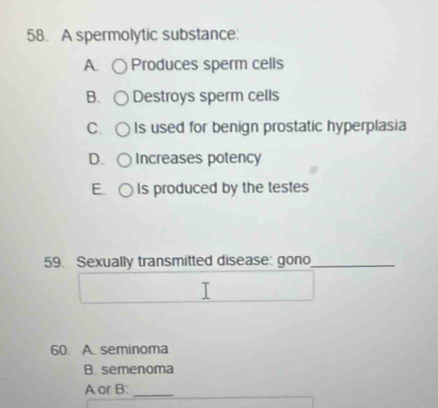 A spermolytic substance:
A. Produces sperm cells
B. Destroys sperm cells
C. Is used for benign prostatic hyperplasia
D. Increases potency
E. Is produced by the testes
59. Sexually transmitted disease: gono_
60 A. seminoma
B. semenoma
A or B_