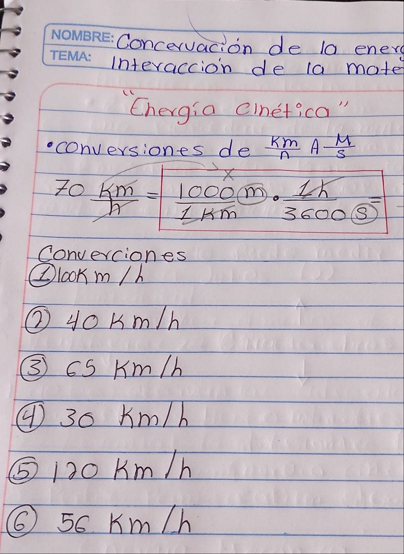 Concervacion de la ener
interaccion de 1a mate
'Chergia cinetica"
conversiones de  km/n A M/S 
70 km/h = 1000/1km ·  1k/3600 =
Converciones
②looK m /h
② 4oKm/h
③ cS Km/h
④ 30 Km/h
⑤ 120 Km /h
⑥ 5c Km/h