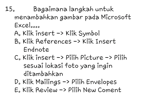 15。 Bagaimana langkah untuk
menambahkan gambar pada Microsoft
Excel...。
A. Klik insert -> Klik Symbol
B. Klik References -> Klik Insert
Endnote
C. Klik insert -> Pilih Picture -> Pilih
sesuai lokasi foto yang ingin
ditambahkan
D. Klik Mailings -> Pilih Envelopes
E. Klik Review -> Pilih New Coment