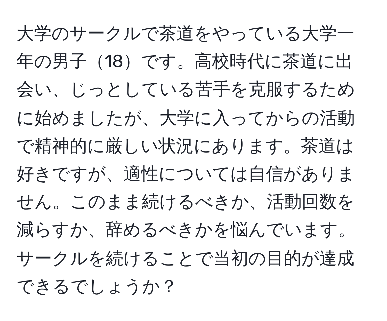 大学のサークルで茶道をやっている大学一年の男子18です。高校時代に茶道に出会い、じっとしている苦手を克服するために始めましたが、大学に入ってからの活動で精神的に厳しい状況にあります。茶道は好きですが、適性については自信がありません。このまま続けるべきか、活動回数を減らすか、辞めるべきかを悩んでいます。サークルを続けることで当初の目的が達成できるでしょうか？