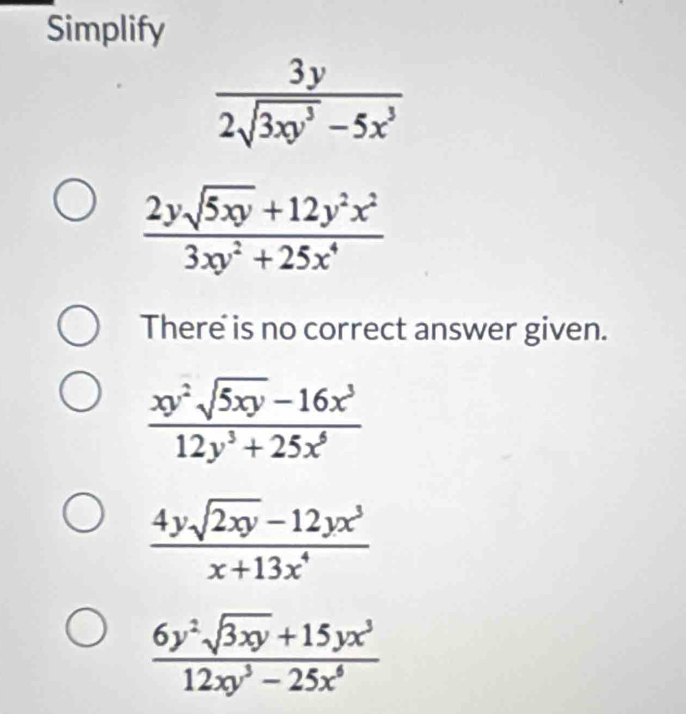 Simplify
 3y/2sqrt(3xy^3)-5x^3 
 (2ysqrt(5xy)+12y^2x^2)/3xy^2+25x^4 
There is no correct answer given.
 (xy^2sqrt(5xy)-16x^3)/12y^3+25x^6 
 (4ysqrt(2xy)-12yx^3)/x+13x^4 
 (6y^2sqrt(3xy)+15yx^3)/12xy^3-25x^6 