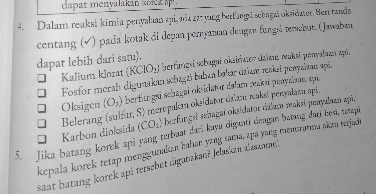 dapat menyalakan korek api.
4. Dalam reaksi kimia penyalaan api, ada zat yang berfungsi sebagai oksidator. Beri tanda
centang (√) pada kotak di depan pernyataan dengan fungsi tersebut. (Jawaban
dapat lebih dari satu).
Kalium klorat . (KClO_3) berfungsi sebagai oksidator dalam reaksi penyalaan api.
Fosfor merah digunakan sebagai bahan bakar dalam reaksi penyalaan api.
Oksigen (O_2) berfungsi sebagai oksidator dalam reaksi penyalaan api.
Belerang (sulfur, S) merupakan oksidator dalam reaksi penyalaan api.
Karbon dioksida (CO_2) berfungsi sebagai oksidator dalam reaksi penyalaan api.
5. Jika batang korek api yang terbuat dari kayu diganti dengan batang dari besi, tetapi
kepala korek tetap menggunakan bahan yang sama, apa yang menurutmu akan terjad
saat batang korek api tersebut digunakan? Jelaskan alasanmu.