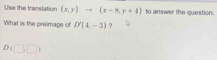 Use the translation (x,y)to (x-8,y+4) to answer the question. 
What is the preimage of D'(4,-3) ?
D(□ ,□ )