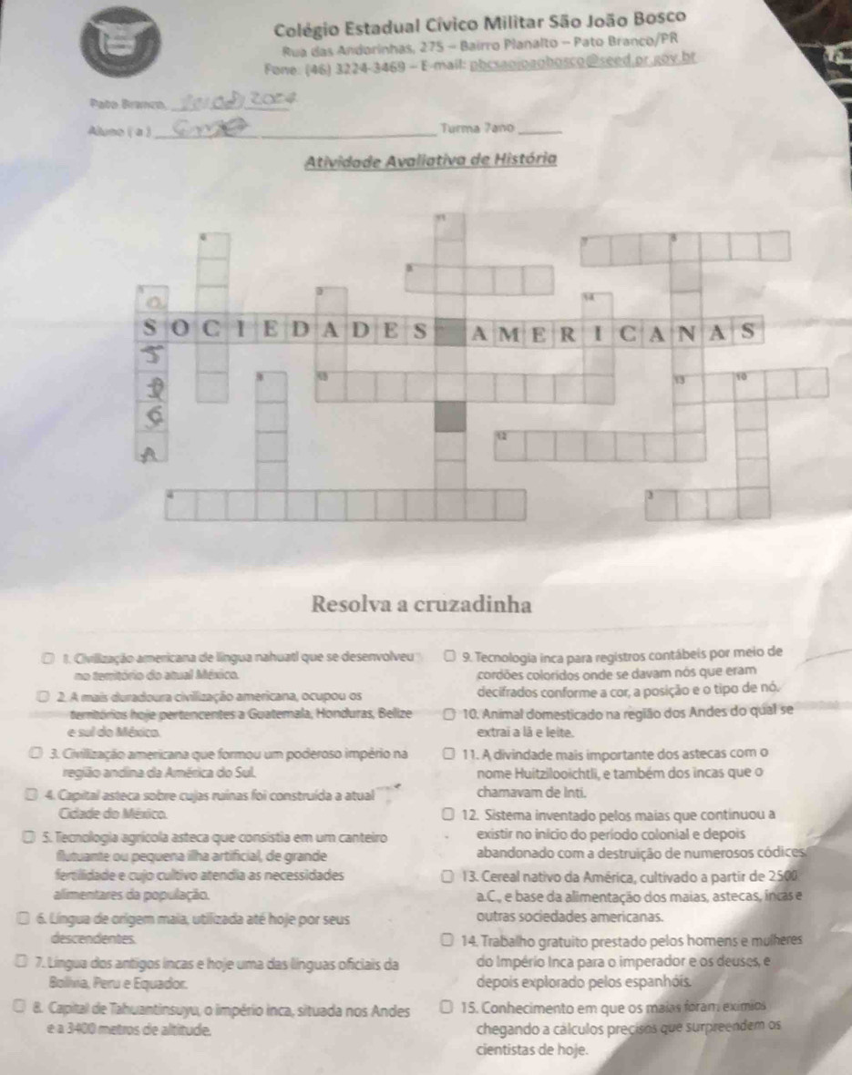 Colégio Estadual Cívico Militar São João Bosco
Rua das Andorinhas, 275 - Bairro Planalto - Pato Branco/PR
Fone: (46) 3224-3469 - E-mail: phcsanjogghosco@seed.pr.goy,hr
Pato Branco_
Aluso ( a )_ Turma Zano_
Atividade Avaliativa de História
Resolva a cruzadinha
1. Civilização americana de língua nahuatl que se desenvolveu 9. Tecnologia inca para registros contábeis por meio de
no temitório do atual México. cordões coloridos onde se davam nós que eram
2. A mais duradoura civillização americana, ocupou os decifrados conforme a cor, a posição e o tipo de nó.
teritórios hoje pertencentes a Guatemala, Honduras, Belize 10. Animal domesticado na região dos Andes do qual se
e sul do México extraï a là e leite.
3. Civillização americana que formou um poderoso império na 11. A divindade mais importante dos astecas com o
região andina da América do Sul. nome Huitzilooichtli, e também dos incas que o
4. Capital asteca sobre cujas ruínas foi construída a atual chamavam de Inti.
Cidade do México. 12. Sistema inventado pelos maias que continuou a
5. Tecnologia agrícola asteca que consistia em um canteiro existir no início do período colonial e depois
flutuante ou pequena ilha artificial, de grande abandonado com a destruição de numerosos códices
fertilidade e cujo cultivo atendia as necessidades  13. Cereal nativo da América, cultivado a partir de 2500
alimentares da população. a.C., e base da alimentação dos maias, astecas, incas e
6. Língua de orígem maia, utilizada até hoje por seus outras sociedades americanas.
descendentes 14. Trabalho gratuito prestado pelos homens e mulheres
7. Língua dos antigos íncas e hoje uma das línguas oficiais da do Império Inca para o imperador e os deuses, e
Bolivia, Peru e Equador. depois explorado pelos espanhóis.
8. Capital de Tahuantinsuyu, o império inca, situada nos Andes 15. Conhecimento em que os maías foram exímios
e a 3400 metros de altitude. chegando a cálculos precisos que surpreendem os
cientistas de hoje.