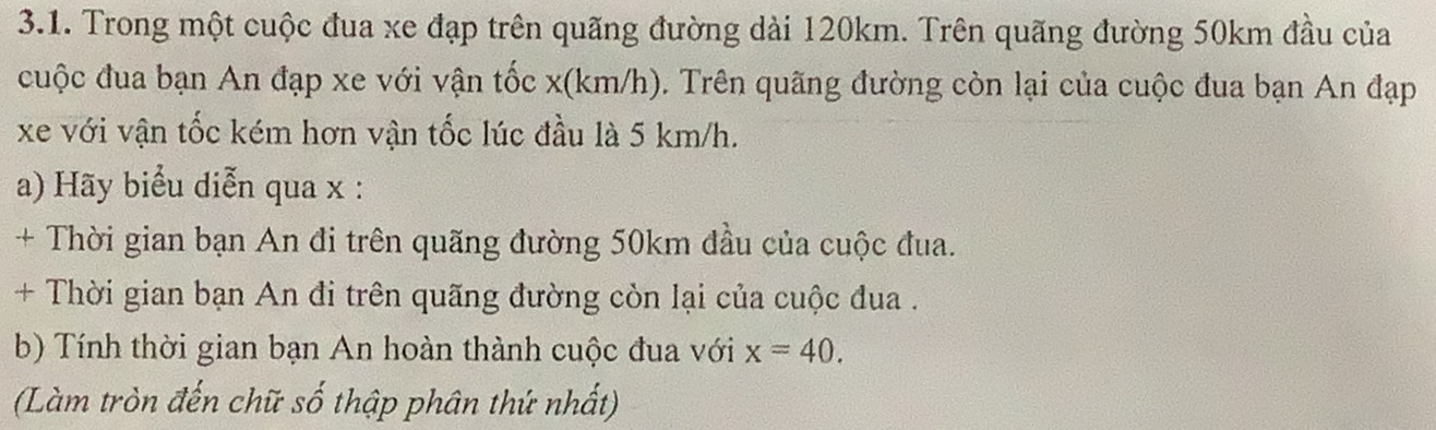 Trong một cuộc đua xe đạp trên quãng đường dài 120km. Trên quãng đường 50km đầu của 
cuộc đua bạn An đạp xe với vận tốc x(km/h). Trên quãng đường còn lại của cuộc đua bạn An đạp 
xe với vận tốc kém hơn vận tốc lúc đầu là 5 km/h. 
a) Hãy biểu diễn qua x : 
+ Thời gian bạn An đi trên quãng đường 50km đầu của cuộc đua. 
+ Thời gian bạn An đi trên quãng đường còn lại của cuộc đua . 
b) Tính thời gian bạn An hoàn thành cuộc đua với x=40. 
(Làm tròn đến chữ số thập phân thứ nhất)