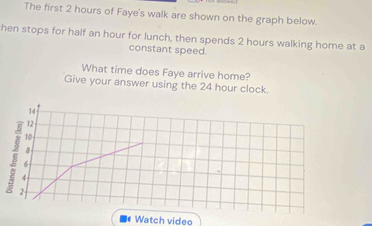 alloweo 
The first 2 hours of Faye's walk are shown on the graph below. 
then stops for half an hour for lunch, then spends 2 hours walking home at a 
constant speed. 
What time does Faye arrive home? 
Give your answer using the 24 hour clock.
14
12
10
5 6
8
4- 
2 
Watch video