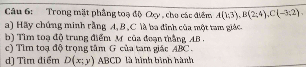 Trong mặt phẳng toạ độ Oxy , cho các điểm A(1;3), B(2;4), C(-3;2). 
a) Hãy chứng minh rằng A, B, C là ba đỉnh của một tam giác. 
b) Tìm toạ độ trung điểm M của đoạn thẳng AB. 
c) Tìm toạ độ trọng tâm G của tam giác ABC. 
d) Tìm điểm D(x;y) ABCD là hình bình hành