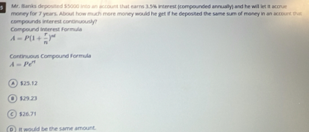 Mr. Banks deposited $5000 into an account that earns 3.5% interest (compounded annually) and he will let it accrue
money for 7 years. About how much more money would he get if he deposited the same sum of money in an account that
compounds interest continuously?
Compound Interest Formula
A=P(1+ r/n )^nd
Continuous Compound Formula
A=Pe^(rt)
A $25.12
B $29.23
C $26.71
D)it would be the same amount.