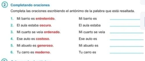 2Completando oraciones 
Completa las oraciones escribiendo el antónimo de la palabra que está resaltada. 
1. Mi barrio es entretenido. Mi barrio es_ 
2. El aula estaba oscura. El aula estaba_ 
3. Mi cuarto se veia ordenado. Mi cuarto se veía_ 
4. Ese auto es costoso. Ese auto es_ 
5. Mi abuelo es generoso. Mi abuelo es_ 
6. Tu carro es moderno. Tu carro es_