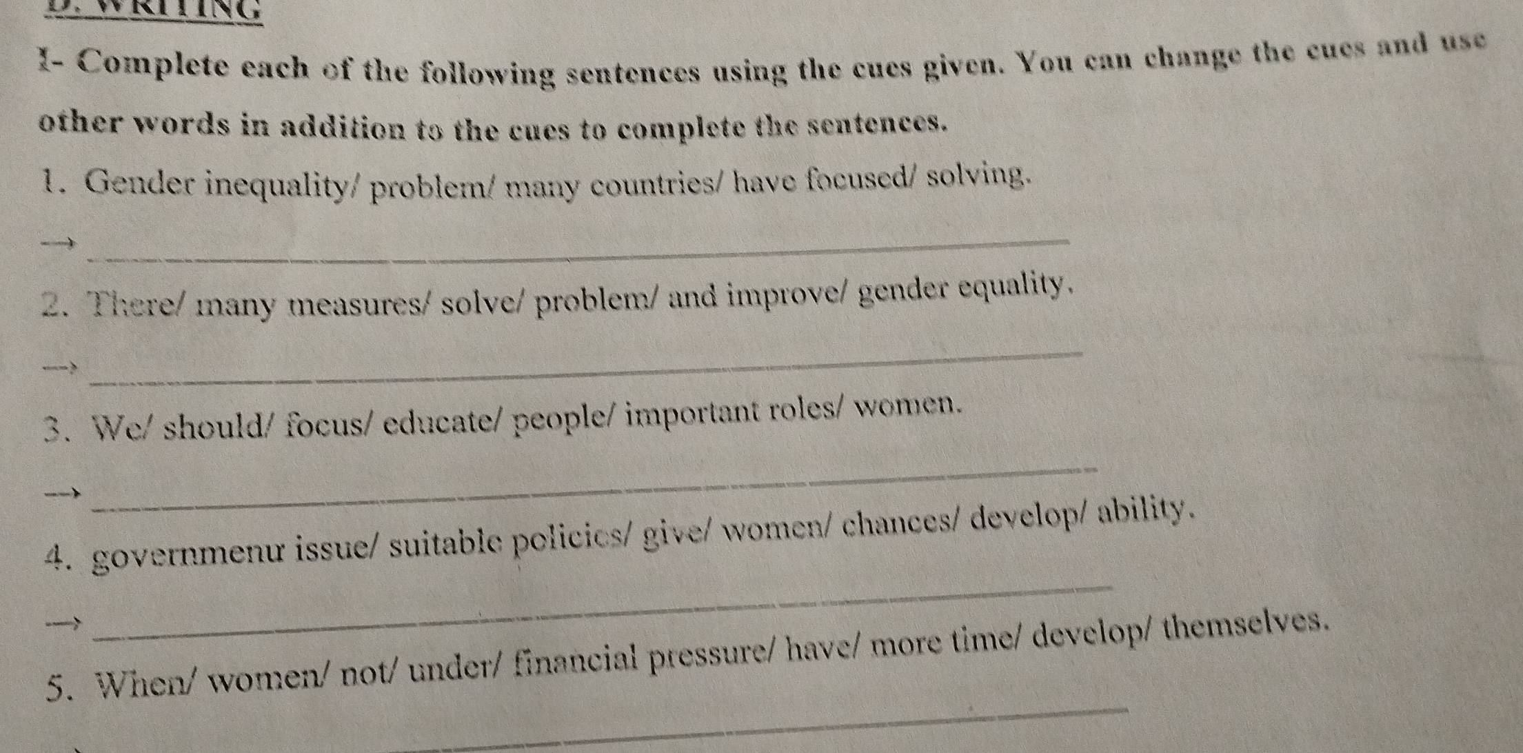 WR LiNG 
I- Complete each of the following sentences using the cues given. You can change the cues and use 
other words in addition to the cues to complete the sentences. 
1. Gender inequality/ problem/ many countries/ have focused/ solving. 
_ 
2. There/ many measures/ solve/ problem/ and improve/ gender equality. 
__-? 
_ 
3. We/ should/ focus/ educate/ people/ important roles/ women. 
_ 
4. governmenu issue/ suitable policics/ give/ women/ chances/ develop/ ability. 

_ 
_ 
5. When/ women/ not/ under/ financial pressure/ have/ more time/ develop/ themselves.