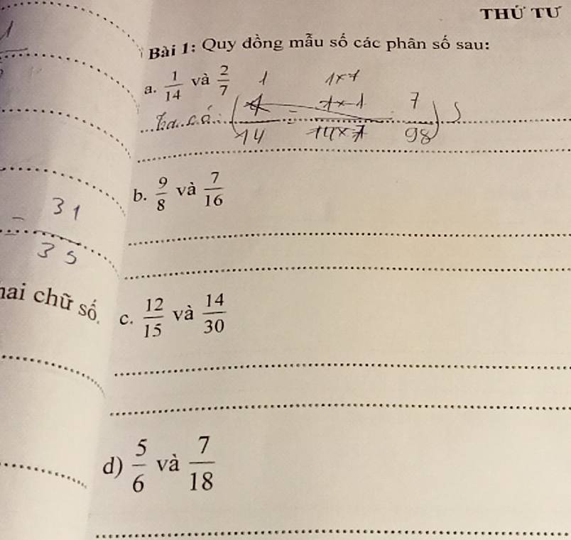 thứ tư 
Bài 1: Quy đồng mẫu số các phân số sau: 
a.  1/14  và  2/7 
_ 
_ 
_ 
b.  9/8  và  7/16 
_ 
_ 
hai chữ số c.  12/15  và  14/30 
_ 
_ 
_ 
_d)  5/6  và  7/18 
_