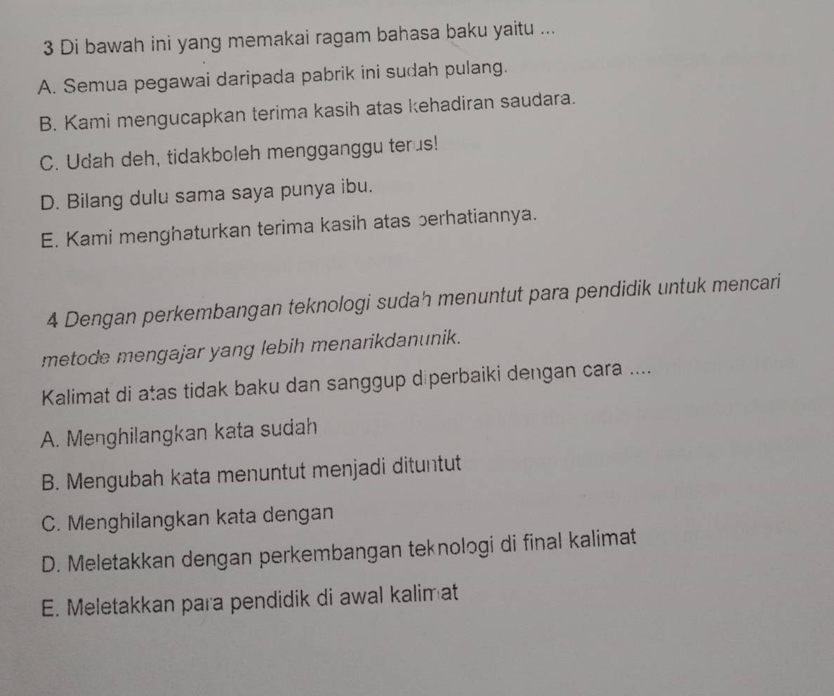 Di bawah ini yang memakai ragam bahasa baku yaitu ...
A. Semua pegawai daripada pabrik ini sudah pulang.
B. Kami mengucapkan terima kasih atas kehadiran saudara.
C. Udah deh, tidakboleh mengganggu terus!
D. Bilang dulu sama saya punya ibu.
E. Kami menghaturkan terima kasih atas berhatiannya.
4 Dengan perkembangan teknologi sudah menuntut para pendidik untuk mencari
metode mengajar yang lebih menarikdanunik.
Kalimat di atas tidak baku dan sanggup diperbaiki dengan cara ....
A. Menghilangkan kata sudah
B. Mengubah kata menuntut menjadi dituntut
C. Menghilangkan kata dengan
D. Meletakkan dengan perkembangan teknologi di final kalimat
E. Meletakkan para pendidik di awal kalimat