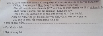 Gạch chân dưới các đại từ trong đoạn văn sau, rồi xếp các từ đỏ vào bảng dưới. 
Cái Lao chạy sang nhà Hoa, đứng ở ngoài của nổi vọng vào: 
- Sao giờ này câu vẫn còn ngồi đây? Vào thay áo quần nhanh lên đề đi sinh nhật M 
- C. tớ tướng 7 giờ tối mới bắt đầu mà? - Lan.nghi ngờ 
- Trời ạ, thể cậu không định đi mua quả cho nó hà? - Lan hội lại. 
Nghe nói vậy, Hoa vội bật dậy, lao vào nhà, vừa đi vừa nói vọng ra: 
- Cậu chờ tớ chút, rồi chúng mình cùng đ! 
+ Đại từ nghi vần:_ 
+ Đại từ thay thể:_ 
+ Đại từ xưng hỏ:_