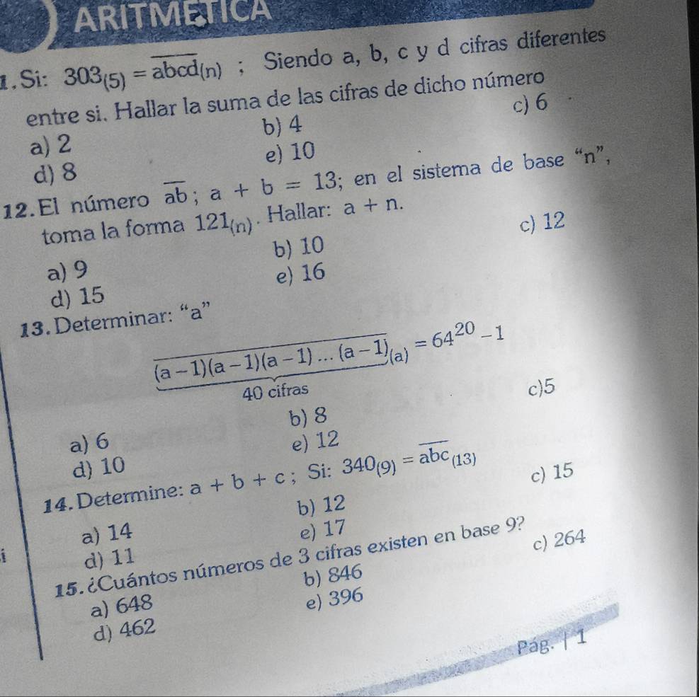 ARITMETICA
1 . Si: 303_(5)=overline abcd_(n); Siendo a, b, c y d cifras diferentes
entre si. Hallar la suma de las cifras de dicho número
c) 6
a) 2 b) 4
d) 8 e) 10
12. El número overline ab; a+b=13; en el sistema de base “n”,
toma la forma 121_(n). Hallar: a+n.
b) 10 c) 12
a) 9 e) 16
d) 15
13. Determinar: “ a ”
(a-1)(a-1)(a-1)...(a-1)_(a)=64^(20)-1
40 cifras
c) 5
a) 6 b) 8
d) 10 e) 12
14. Determine: a+b+c; Si: 340_(9)=overline abc_(13) c) 15
a) 14 b) 12
c) 264
1
d) 11 e) 17
15. ¿Cuántos números de 3 cifras existen en base 9?
a) 648 b) 846
d) 462 e) 396
Pág. | 1