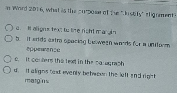 In Word 2016, what is the purpose of the "Justify" alignment?
a It aligns text to the right margin
b. It adds extra spacing between words for a uniform
appearance
c. It centers the text in the paragraph
d. It aligns text evenly between the left and right
margins