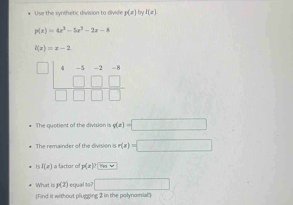 Use the synthetic division to divide p(x) by l(x).
p(x)=4x^3-5x^2-2x-8
l(x)=x-2.
4
|| 
The quotient of the division is q(x)=□
The remainder of the division is r(x)=□
Is l(x) a factor of p(x) ? | Yes 
What is p(2) equal to? □ 
(Find it without plugging 2 in the polynomial!)