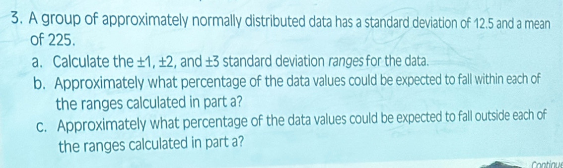 A group of approximately normally distributed data has a standard deviation of 12.5 and a mean 
of 225. 
a. Calculate the ±1, ±2, and ±3 standard deviation ranges for the data. 
b. Approximately what percentage of the data values could be expected to fall within each of 
the ranges calculated in part a? 
c. Approximately what percentage of the data values could be expected to fall outside each of 
the ranges calculated in part a? 
Continue