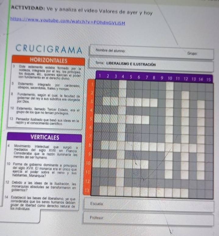 ACTIVIDAD: Ve y analiza el video Valores de ayer y hoy 
https://www.youtube.com/watch?v || POhdnGVLiSM 
CRUCIGRAMA Nombre del alumno Grupe: 
HORIZONTALES Tea: LIBERALISMO E ILUSTRACIÓN 
3 Este estamento estaba formado por la 
nobieza, integrada por el rey, los príncipes. 
los duques, etc. quienes ejercían el pode 1 2 3 4 5 6 7 8 9 10 11 12 13 14 15
con fundamento en el derecho divino 
5 Estamento integrado por cardenales: 
obispos, sacerdotes, frailes y monjes 
8 Fundamento, según el cual, la facultad de 
gobernar del rey a sus súbditos era otorgada 
por Dios 
10 Estamento, lamado Tercer Estado, era el 
grupo de los que no tenían privilegios 
13 Pensador ilustrado que basó sus ideas en la 
razón y el conocimiento científico 
VERTICALES 
4 Movimiento intelectual que surgió a 
mediados del siglo XVIIí en Francia 
Consideraba que la razón iluminaría las 
mentes del ser humano 
10 Forma de gobiemo dominante a princípios 
del siglo XVIII. El monarca era el único que 
ejercíá el poder sobre el reino y sus 
habitantes, Monárquia? 
12 Debido a las ideas de la Ilustración. las 
monarquías absolutas se transformaron en 
gobiemos? 
14 Estableció las bases del liberalismo, ye que 
consideraba que los seres humanos debían 
gozar de libertad como derecho natural de Escuela 
los individuos. 
Profesor
