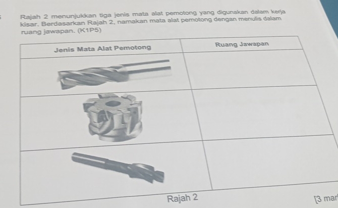 Rajah 2 menunjukkan tiga jenis mata alat pemotong yang digunakan dalam kerja 
kisar. Berdasarkan Rajah 2, namakan mata alat pemotong dengan menulis dalam 
Raja [3 mar