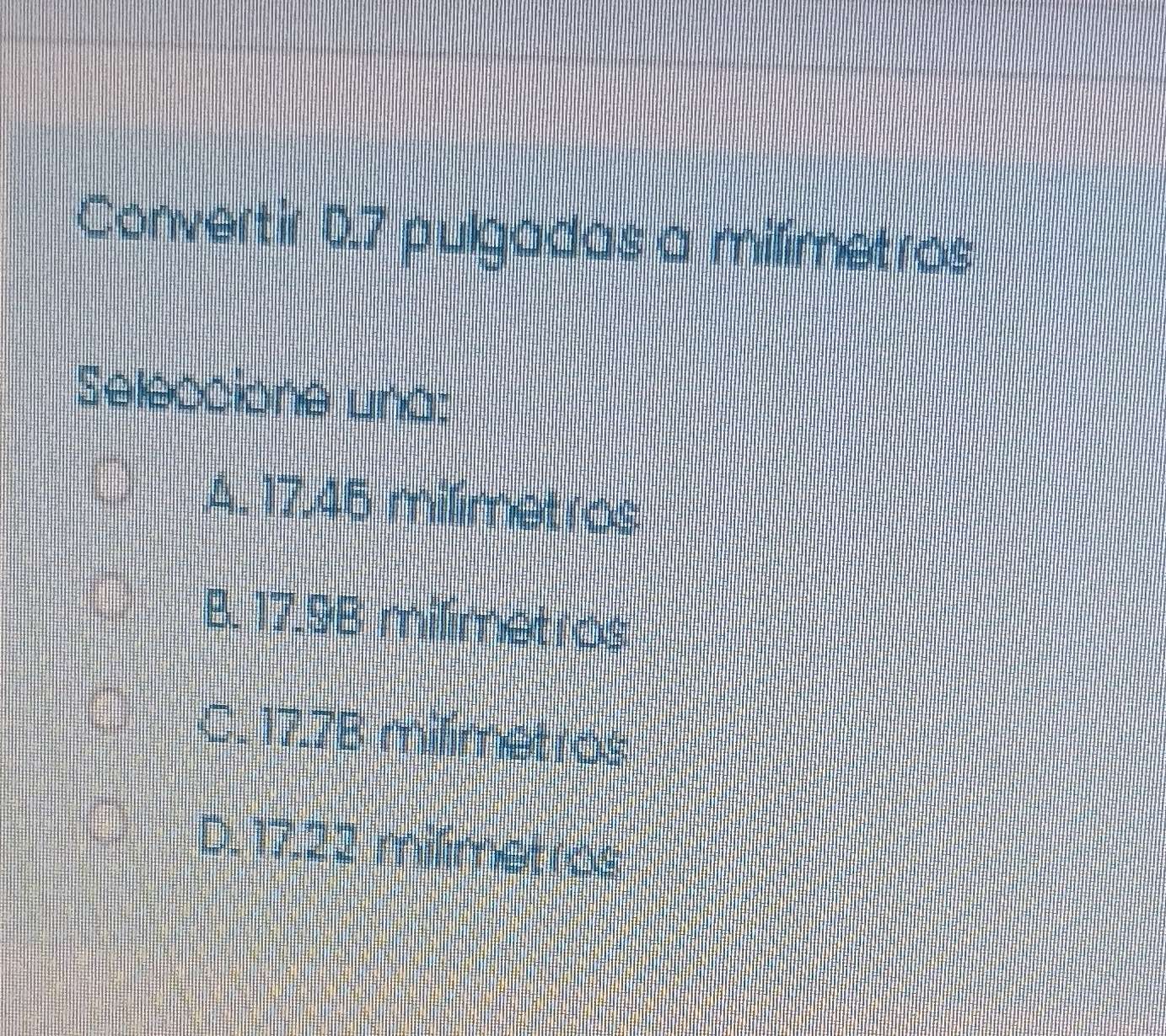 Convertir 0.7 pulgadas a milimetros
Seleccione una:
A. 17.45 milimetros
B. 17.9B milimetros
C. 17.7B milimetros
D. 17.22 milmetros