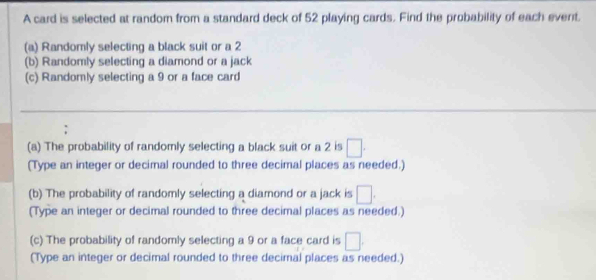 A card is selected at random from a standard deck of 52 playing cards. Find the probability of each event. 
(a) Randomly selecting a black suit or a 2
(b) Randomly selecting a diamond or a jack 
(c) Randomly selecting a 9 or a face card 
(a) The probability of randomly selecting a black suit or a 2 is □. 
(Type an integer or decimal rounded to three decimal places as needed.) 
(b) The probability of randomly selecting a diamond or a jack is □. 
(Type an integer or decimal rounded to three decimal places as needed.) 
(c) The probability of randomly selecting a 9 or a face card is □. 
(Type an integer or decimal rounded to three decimal places as needed.)