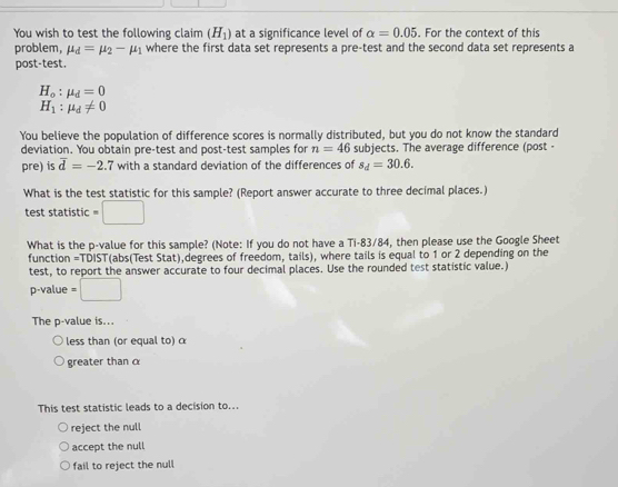 You wish to test the following claim (H_1) at a significance level of alpha =0.05. For the context of this
problem, mu _d=mu _2-mu _1 where the first data set represents a pre-test and the second data set represents a
post-test
H_o:mu _d=0
H_1:mu _d!= 0
You believe the population of difference scores is normally distributed, but you do not know the standard
deviation. You obtain pre-test and post-test samples for n=46 subjects. The average difference (post -
pre) is overline d=-2.7 with a standard deviation of the differences of s_d=30.6. 
What is the test statistic for this sample? (Report answer accurate to three decimal places.)
test statistic =□
What is the p -value for this sample? (Note: If you do not have a Ti- 83/84, then please use the Google Sheet
function =TDIST(abs(Test Stat),degrees of freedom, tails), where tails is equal to 1 or 2 depending on the
test, to report the answer accurate to four decimal places. Use the rounded test statistic value.)
p -value =□
The p -value is...
less than (or equal to) α
greater than α
This test statistic leads to a decision to...
reject the null
accept the null
fail to reject the null