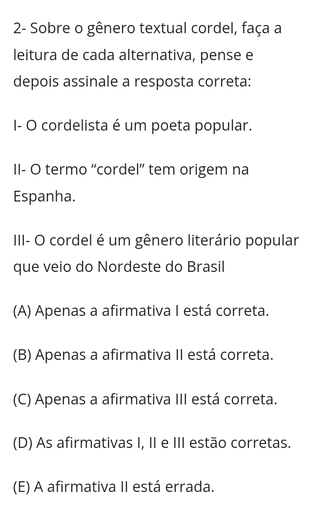 2- Sobre o gênero textual cordel, faça a
leitura de cada alternativa, pense e
depois assinale a resposta correta:
I- O cordelista é um poeta popular.
II- O termo “cordel” tem origem na
Espanha.
III- O cordel é um gênero literário popular
que veio do Nordeste do Brasil
(A) Apenas a afirmativa I está correta.
(B) Apenas a afirmativa II está correta.
(C) Apenas a afirmativa III está correta.
(D) As afirmativas I, II e III estão corretas.
(E) A afirmativa II está errada.