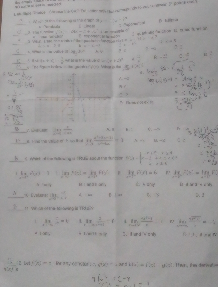 NO extra sheet is neened.
1. Multiple Choice. Choose the CAPITAL letter only the corresponds to your answer. (2 points each
_F5 ! Which of the following is the graph of y=- 1/4 x+2? D. Ellipse
A Paraboln  É Linear C. Exponential
f(x)=24x-π +5x^2 is an example of
2 The funation A linear function
_3. What iare the roots of the quadratic function B. exponential function r(x)=(x+2)(x-5) C. quadratic function D. cubic function
7
_A x=-3.6 B x=2,-5 C z=10 D x=5
4. What is the value of log: 36? A. 6 B. 2 C -2 D.  1/2 
_5. I sin (x+2)= 1/8  what is the value o csc (x+2) ? A.  13/8  B. - 12/8  C  16/3  D  □ /□  
_6. The figure below is the graph of f(x) What is the limlimits _xto 0^-f(x)≥.5
A-2
B.0
C. 2
D. Does not exist.
_7. Evaluate limlimits _xto 0 x/sin x  A. () B. 1 C. -∞ D. +∞
_8. Find the value of k so that limlimits _xto 3 (x^2+3x-10)/x^2-kx =3 A -3 B. -2 C 2
_9 Which of the following is TRUE about the function F(x)=beginarrayl -x+5,x≤ 4 x-3,4 )
limlimits _xto 4^+F(x)=1 limlimits _xto 4^-F(x)=limlimits _xto 0^+F(x) limlimits _xto 6^-F(x)=6 ⅣV limlimits _xto 6^-F(x)=limlimits _xto 0^+F(
A. I only B. I and II only C. IV only D. Il and IV only
_10. Evaluate: limlimits _xto 3^- (-x)/3-x  A. —□ B. +∞ C. -3 D. 3
_
11. Which of the fallowing is TRUE?
1. limlimits _xto -∈fty  2/x^2 =0 I. limlimits _xto +∈fty  2/x^2+1 =0 1. limlimits _xto +∈fty  (sqrt(x^2+1))/x =1 IV. limlimits _xto -∈fty  (sqrt(x^2+1))/x =-1
A I only B. I and Il only C. III and IV only D. I, II, Iil and Ⅳ
_12. Let f(x)=c , for any constant c , g(x)=x and h(x)=f(x)-g(x). Then, the denivativ
h(x)is