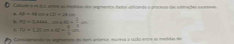 Calcule o mudo. entre as medidas dos segmentos dados utilizando o processo das subtrações sucessivras 
a AB=48cm E CD=28cm
b. PQ=0,444_ cme.95= 2/3 cm
C π u=1.25cme* 2= 8/5 cm
Considerando os segmentos do item anterior, escreva a razão entre as medidas de: