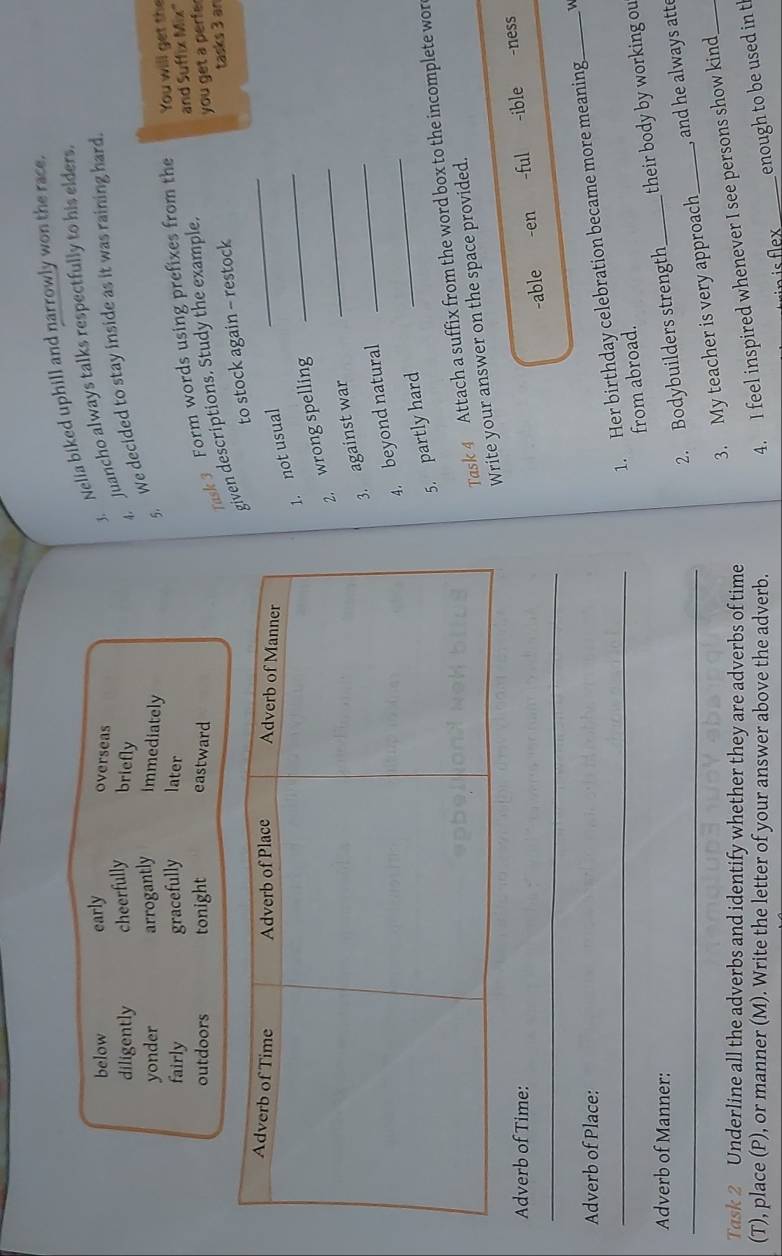 below early overseas
3. Nelia biked uphill and narrowly won the race
diligently cheerfully briefly
4, Juancho always talks respectfully to his elders
yonder arrogantly immediately
5. We decided to stay inside as it was raining hard.
fairly gracefully later
and Suffix Mix'
outdoors tonight eastward
Task 3 Form words using prefixes from the You will get the
ven descriptions. Study the example
tasks 3 an
_
to stock again - restock you get a perfe 
. not usual_
. wrong spelling_
_
. against war
_
4. beyond natural
5. partly hard
Task 4 Attach a suffix from the word box to the incomplete wor
Write your answer on the space provided.
Adverb of Time: -ful -ible -ness
_
-able -en
Adverb of Place:
_1. Her birthday celebration became more meaning_ W
from abroad.
2. Bodybuilders strength _their body by working ou
Adverb of Manner:
_3. My teacher is very approach _ and he always atte
Task 2 Underline all the adverbs and identify whether they are adverbs of time
(T), place (P), or manner (M). Write the letter of your answer above the adverb.
4. I feel inspired whenever I see persons show kind
_enough to be used in t