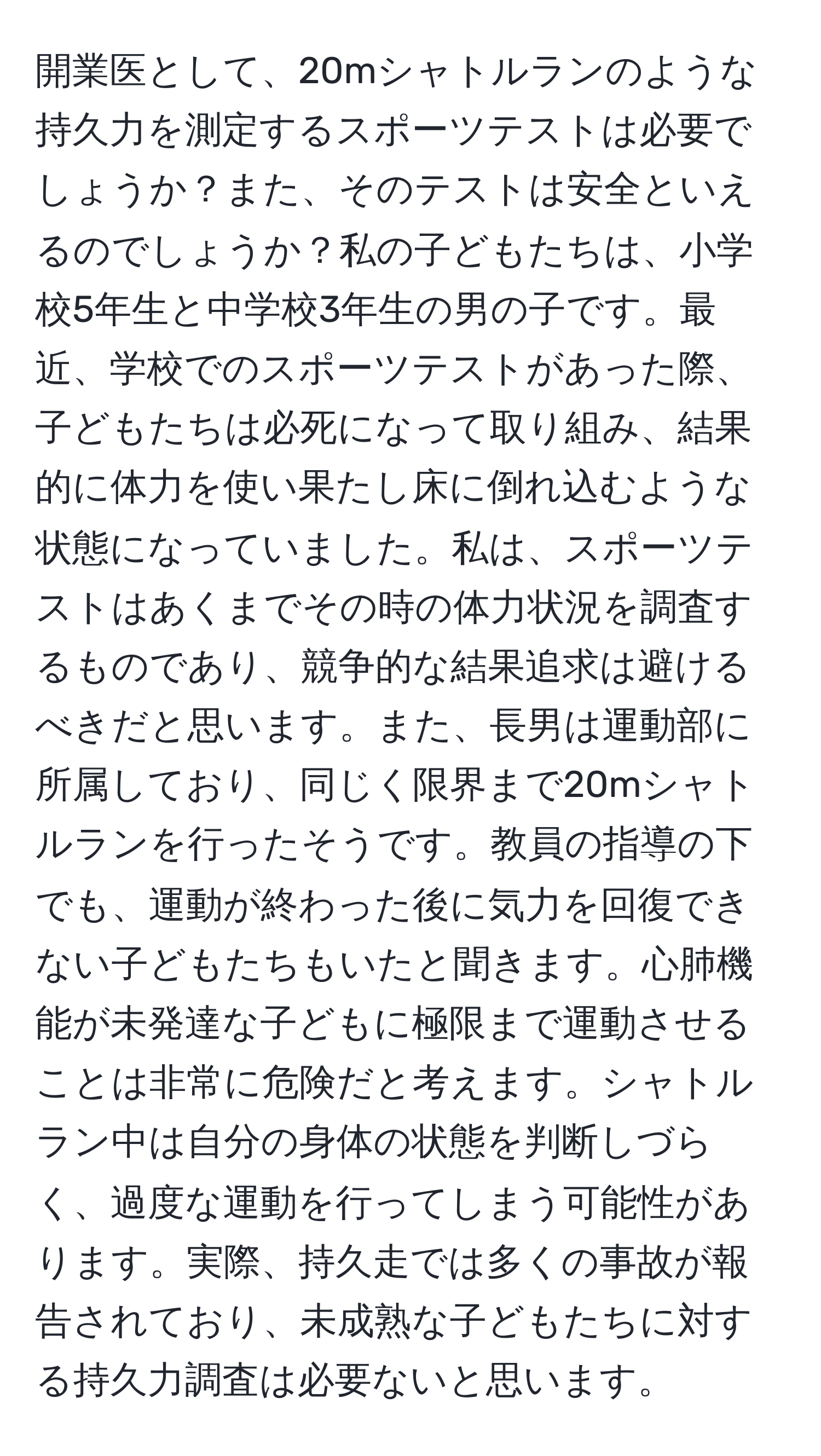 開業医として、20mシャトルランのような持久力を測定するスポーツテストは必要でしょうか？また、そのテストは安全といえるのでしょうか？私の子どもたちは、小学校5年生と中学校3年生の男の子です。最近、学校でのスポーツテストがあった際、子どもたちは必死になって取り組み、結果的に体力を使い果たし床に倒れ込むような状態になっていました。私は、スポーツテストはあくまでその時の体力状況を調査するものであり、競争的な結果追求は避けるべきだと思います。また、長男は運動部に所属しており、同じく限界まで20mシャトルランを行ったそうです。教員の指導の下でも、運動が終わった後に気力を回復できない子どもたちもいたと聞きます。心肺機能が未発達な子どもに極限まで運動させることは非常に危険だと考えます。シャトルラン中は自分の身体の状態を判断しづらく、過度な運動を行ってしまう可能性があります。実際、持久走では多くの事故が報告されており、未成熟な子どもたちに対する持久力調査は必要ないと思います。