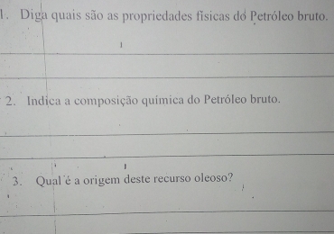 Diga quais são as propriedades físicas do Petróleo bruto. 
_ 
_ 
2. Indica a composição química do Petróleo bruto. 
_ 
_ 
3. Qual é a origem deste recurso oleoso? 
_ 
_