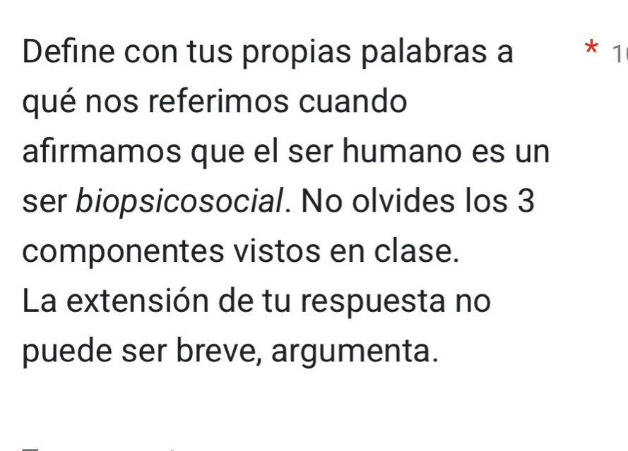 Define con tus propias palabras a * 1 
qué nos referimos cuando 
afirmamos que el ser humano es un 
ser biopsicosocial. No olvides los 3
componentes vistos en clase. 
La extensión de tu respuesta no 
puede ser breve, argumenta.