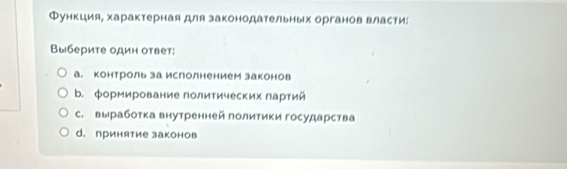 Функция, характерная для законодательных органов власти:
Выберите один ответ:
а. контроль за ислолнением законов
b. формирование политических партий
с. выработка внутренней политики государства
d. принятие законов