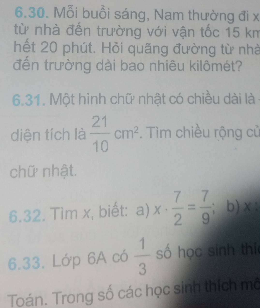 Mỗi buổi sáng, Nam thường đi x
từ nhà đến trường với vận tốc 15 km
hết 20 phút. Hỏi quãng đường từ nhà 
đến trường dài bao nhiêu kilômét? 
6.31. Một hình chữ nhật có chiều dài là 
diện tích là  21/10 cm^2. Tìm chiều rộng cử 
chữ nhật. 
6.32. Tìm x, biết: a) x·  7/2 = 7/9 ; b) x : 
6.33. Lớp 6A có  1/3  số học sinh thi 
Toán. Trong số các học sinh thích mô