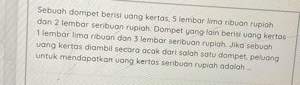 Sebuah dompet berisi uang kertas, 5 lembar lima ribuan rupiah 
dan 2 lembar seribuan rupiah. Dompet yang lain berisi uang kertas
1 lembar lima ribuan dan 3 lembar seribuan rupiah. Jika sebuah 
uang kertas diambil secara acak dari salah satu dompet, peluang 
untuk mendapatkan uang kertas seribuan rupiah adalah ...