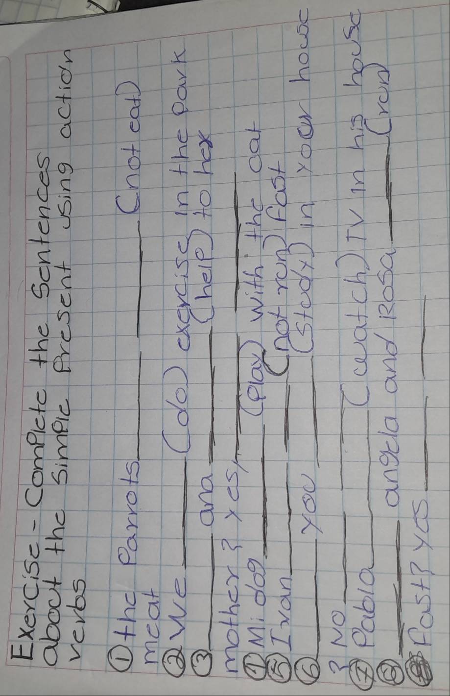 Exercise-Compicte the Sentences 
about the simpic Present using action 
verbs 
①thc Parrots_ _Cnot eat 
meat 
Qwe _(do) exercisc In the park 
_and _Chelp to hex 
mother? yes_ 
_ 
①M. dog_ (elay) with the car 
⑤Ivan_ _(hot ron fast 
_YOU_ 
(stodyD in your house 
? NO_ 
_ 
②Pablo_ 
(catch) TV in his house 
③ _angela and Rosa_ 
Crow 
Past?ys_ 
_