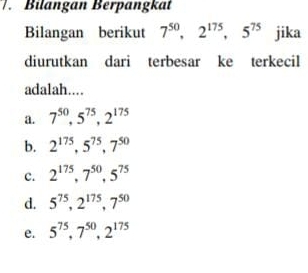 Bilangan Berpangkat
Bilangan berikut 7^(50), 2^(175), 5^(75) jika
diurutkan dari terbesar ke terkecil
adalah....
a. 7^(50), 5^(75), 2^(175)
b. 2^(175), 5^(75), 7^(50)
c. 2^(175), 7^(50), 5^(75)
d. 5^(75), 2^(175), 7^(50)
e. 5^(75), 7^(50), 2^(175)