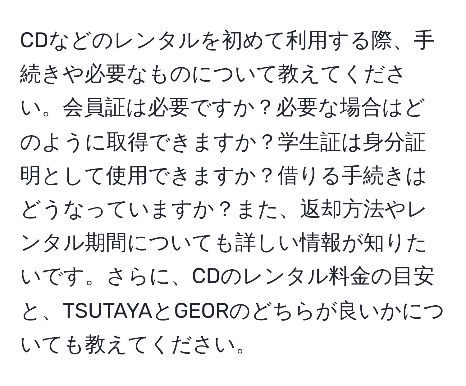 CDなどのレンタルを初めて利用する際、手続きや必要なものについて教えてください。会員証は必要ですか？必要な場合はどのように取得できますか？学生証は身分証明として使用できますか？借りる手続きはどうなっていますか？また、返却方法やレンタル期間についても詳しい情報が知りたいです。さらに、CDのレンタル料金の目安と、TSUTAYAとGEORのどちらが良いかについても教えてください。