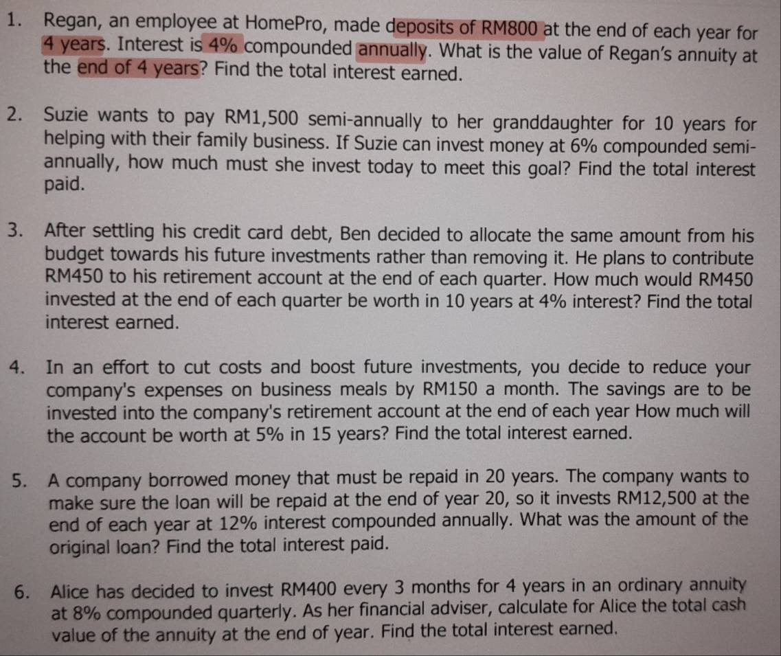 Regan, an employee at HomePro, made deposits of RM800 at the end of each year for
4 years. Interest is 4% compounded annually. What is the value of Regan's annuity at 
the end of 4 years? Find the total interest earned. 
2. Suzie wants to pay RM1,500 semi-annually to her granddaughter for 10 years for 
helping with their family business. If Suzie can invest money at 6% compounded semi- 
annually, how much must she invest today to meet this goal? Find the total interest 
paid. 
3. After settling his credit card debt, Ben decided to allocate the same amount from his 
budget towards his future investments rather than removing it. He plans to contribute
RM450 to his retirement account at the end of each quarter. How much would RM450
invested at the end of each quarter be worth in 10 years at 4% interest? Find the total 
interest earned. 
4. In an effort to cut costs and boost future investments, you decide to reduce your 
company's expenses on business meals by RM150 a month. The savings are to be 
invested into the company's retirement account at the end of each year How much will 
the account be worth at 5% in 15 years? Find the total interest earned. 
5. A company borrowed money that must be repaid in 20 years. The company wants to 
make sure the loan will be repaid at the end of year 20, so it invests RM12,500 at the 
end of each year at 12% interest compounded annually. What was the amount of the 
original loan? Find the total interest paid. 
6. Alice has decided to invest RM400 every 3 months for 4 years in an ordinary annuity 
at 8% compounded quarterly. As her financial adviser, calculate for Alice the total cash 
value of the annuity at the end of year. Find the total interest earned.