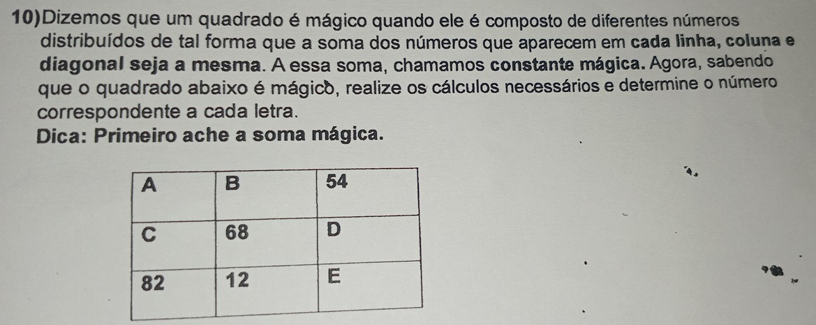 10)Dizemos que um quadrado é mágico quando ele é composto de diferentes números 
distribuídos de tal forma que a soma dos números que aparecem em cada linha, coluna e 
diagonal seja a mesma. A essa soma, chamamos constante mágica. Agora, sabendo 
que o quadrado abaixo é mágico, realize os cálculos necessários e determine o número 
correspondente a cada letra. 
Dica: Primeiro ache a soma mágica.