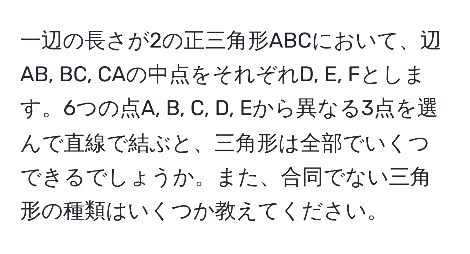 一辺の長さが2の正三角形ABCにおいて、辺AB, BC, CAの中点をそれぞれD, E, Fとします。6つの点A, B, C, D, Eから異なる3点を選んで直線で結ぶと、三角形は全部でいくつできるでしょうか。また、合同でない三角形の種類はいくつか教えてください。