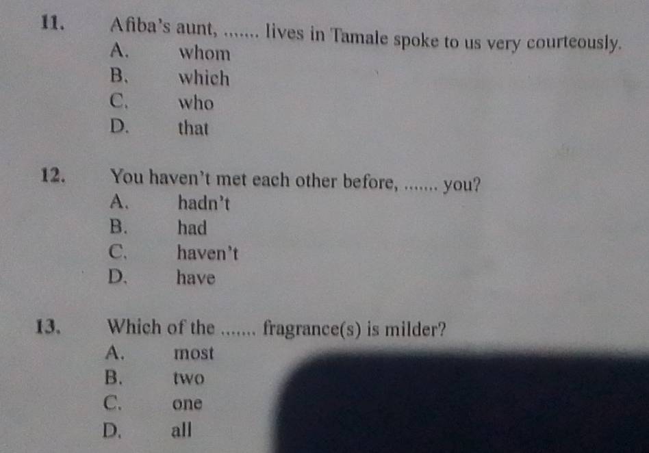 Afiba’s aunt, ....... lives in Tamale spoke to us very courteously.
A. whom
B. which
C. who
D. that
12. You haven’t met each other before, ....... you?
A. hadn’t
B. had
C. haven't
D、 have
13. Which of the ....... fragrance(s) is milder?
A. most
B. two
C. one
D. all