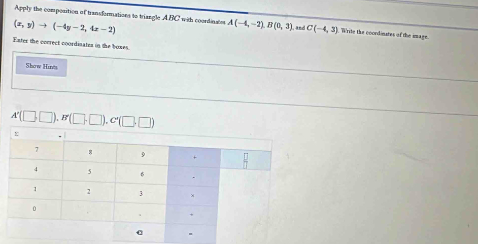 Apply the composition of transformations to triangle ABC with coordinates A(-4,-2), B(0,3) , and C(-4,3). Write the coordinates of the image.
(x,y)to (-4y-2,4x-2)
Enter the correct coordinates in the boxes. 
Show Hints
A'(□ ,□ ), B'(□ ,□ ), C'(□ ,□ )