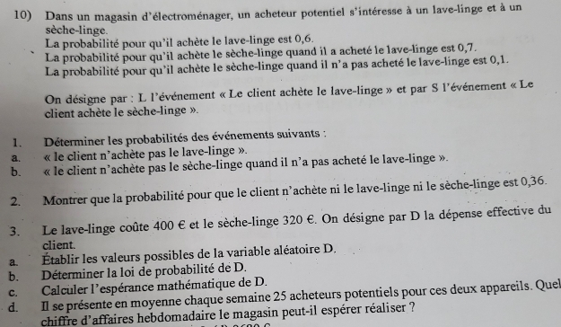 Dans un magasin d'électroménager, un acheteur potentiel s'intéresse à un lave-linge et à un
sèche-linge.
La probabilité pour qu'il achète le lave-linge est 0,6.
La probabilité pour qu'il achète le sèche-linge quand il a acheté le lave-linge est 0,7.
La probabilité pour qu'il achète le sèche-linge quand il n'a pas acheté le lave-linge est 0,1.
On désigne par : L l'événement « Le client achète le lave-linge » et par S l'événement « Le
client achète le sèche-linge ».
1. Déterminer les probabilités des événements suivants :
a. « le client n'achète pas le lave-linge ».
b. « le client n'achète pas le sèche-linge quand il n'a pas acheté le lave-linge ».
2. Montrer que la probabilité pour que le client n'achète ni le lave-linge ni le sèche-linge est 0,36.
3. Le lave-linge coûte 400 € et le sèche-linge 320 €. On désigne par D la dépense effective du
client
a. Établir les valeurs possibles de la variable aléatoire D.
b. Déterminer la loi de probabilité de D.
c. Calculer l'espérance mathématique de D.
d. Il se présente en moyenne chaque semaine 25 acheteurs potentiels pour ces deux appareils. Quel
chiffre d'affaires hebdomadaire le magasin peut-il espérer réaliser ?