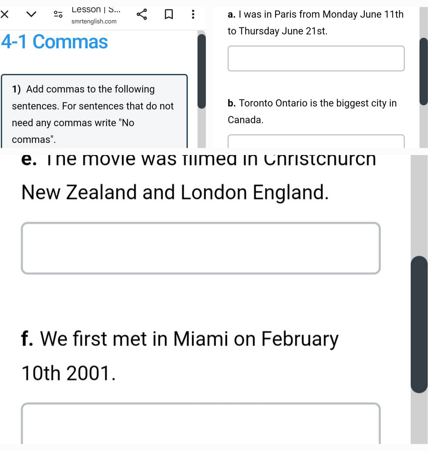 Lesson | S... 
× a. I was in Paris from Monday June 11th 
: 
smrtenglish.com 
to Thursday June 21st. 
4-1 Commas 
1) Add commas to the following 
sentences. For sentences that do not b. Toronto Ontario is the biggest city in 
need any commas write "No Canada. 
commas". 
e. The movie was fllmed in Cnristcnurch 
New Zealand and London England. 
f. We first met in Miami on February 
10th 2001.