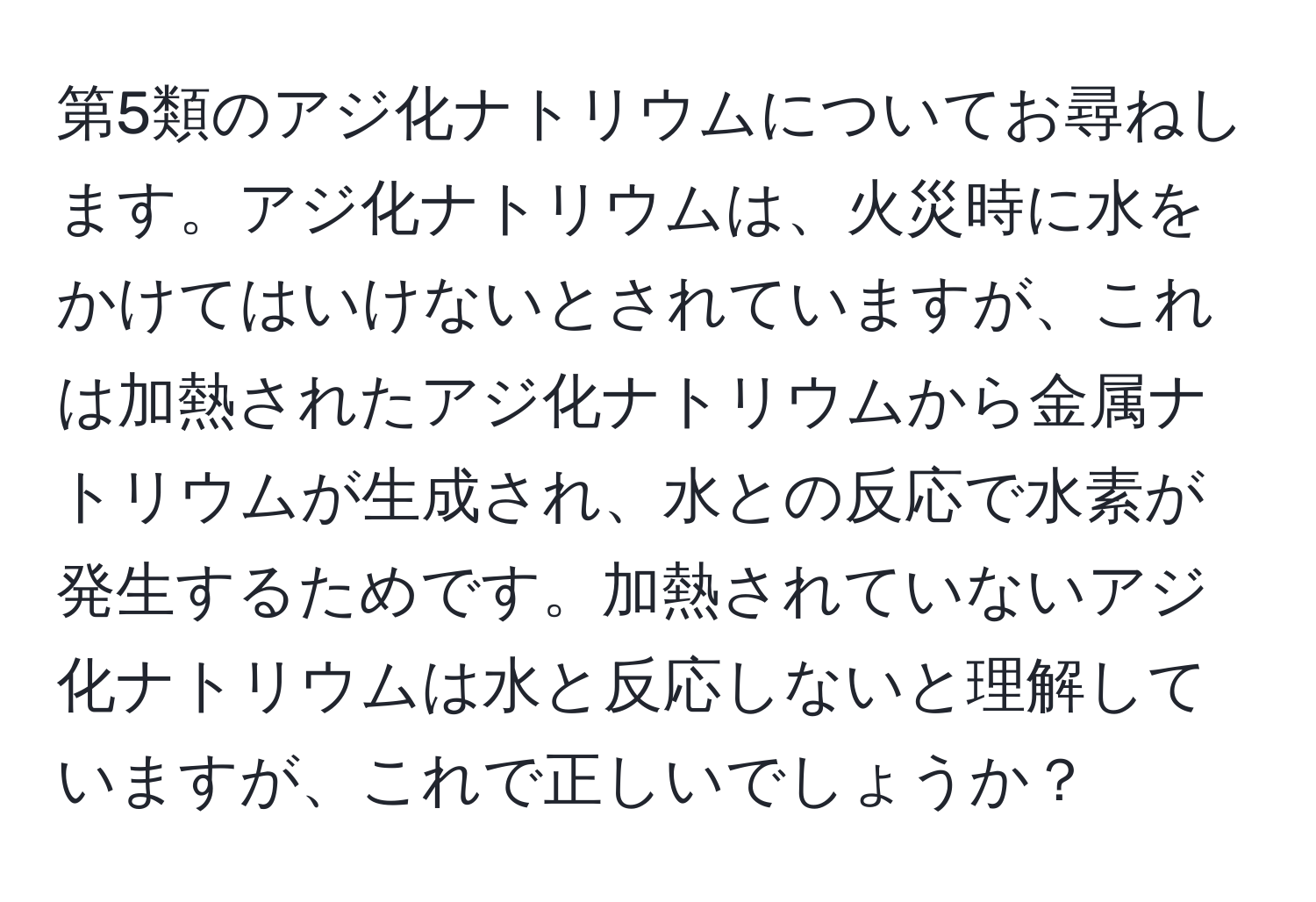 第5類のアジ化ナトリウムについてお尋ねします。アジ化ナトリウムは、火災時に水をかけてはいけないとされていますが、これは加熱されたアジ化ナトリウムから金属ナトリウムが生成され、水との反応で水素が発生するためです。加熱されていないアジ化ナトリウムは水と反応しないと理解していますが、これで正しいでしょうか？