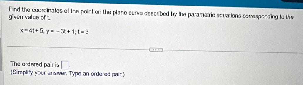 Find the coordinates of the point on the plane curve described by the parametric equations corresponding to the 
given value of t.
x=4t+5, y=-3t+1; t=3
The ordered pair is □ . 
(Simplify your answer. Type an ordered pair.)