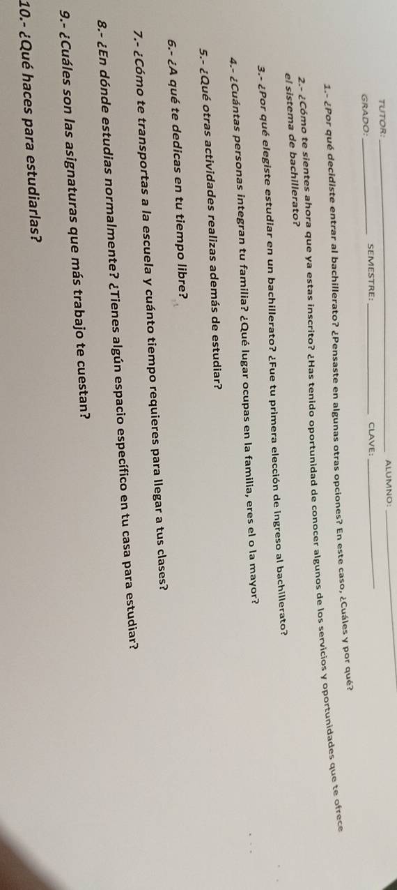 TUTOR: _ALUMNO: 
_ 
GRADO: _SEMESTRE:_ CLAVE: 
_ 
1.- ¿Por qué decidiste entrar al bachillerato? ¿Pensaste en algunas otras opciones? En este caso, ¿Cuáles y por qué? 
2.- ¿Cómo te sientes ahora que ya estas inscrito? ¿Has tenido oportunidad de conocer algunos de los servicios y oportunidades que te ofrece 
el sistema de bachillerato? 
3.- ¿Por qué elegiste estudiar en un bachillerato? ¿Fue tu primera elección de ingreso al bachillerato? 
4.- ¿Cuántas personas integran tu familia? ¿Qué lugar ocupas en la familia, eres el o la mayor? 
5.- ¿Qué otras actividades realizas además de estudiar? 
6.- ¿A qué te dedicas en tu tiempo libre? 
7.- ¿Cómo te transportas a la escuela y cuánto tiempo requieres para llegar a tus clases? 
8.- ¿En dónde estudias normalmente? ¿Tienes algún espacio específico en tu casa para estudiar? 
9.- ¿Cuáles son las asignaturas que más trabajo te cuestan? 
10.- ¿Qué haces para estudiarlas?